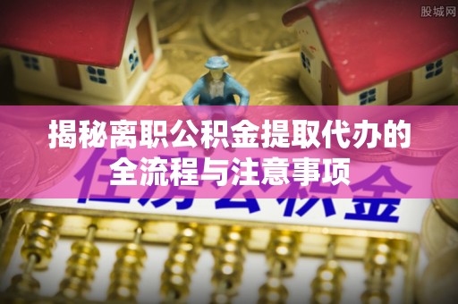 绛县揭秘离职公积金提取代办的全流程与注意事项