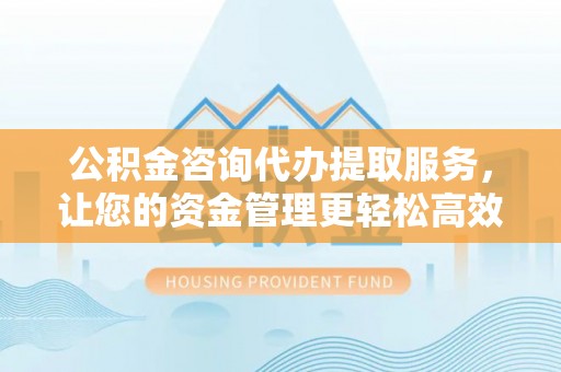 绛县公积金咨询代办提取服务，让您的资金管理更轻松高效