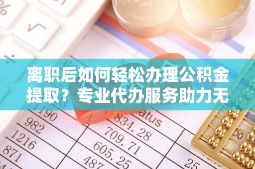 绛县离职后如何轻松办理公积金提取？专业代办服务助力无忧