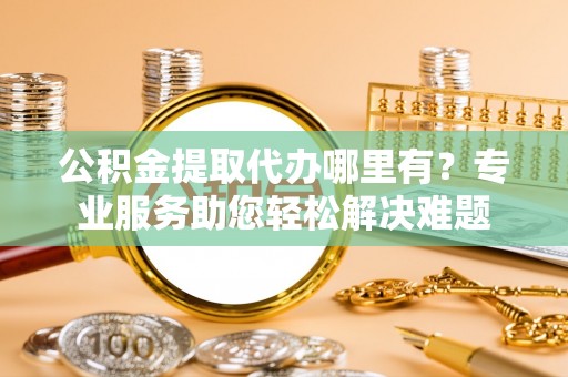绛县公积金提取代办哪里有？专业服务助您轻松解决难题