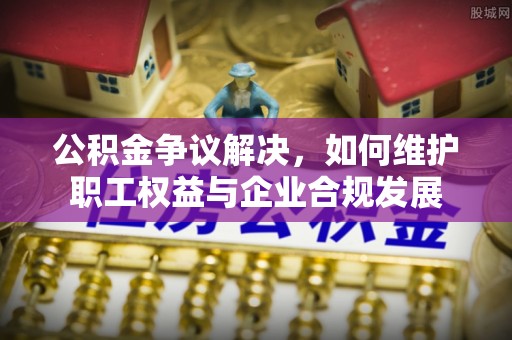 绛县公积金争议解决，如何维护职工权益与企业合规发展