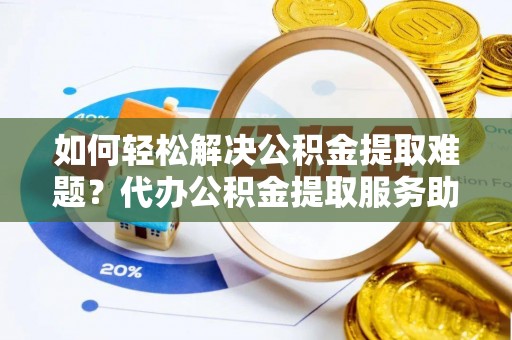 绛县如何轻松解决公积金提取难题？代办公积金提取服务助您一臂之力