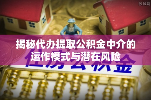 绛县揭秘代办提取公积金中介的运作模式与潜在风险