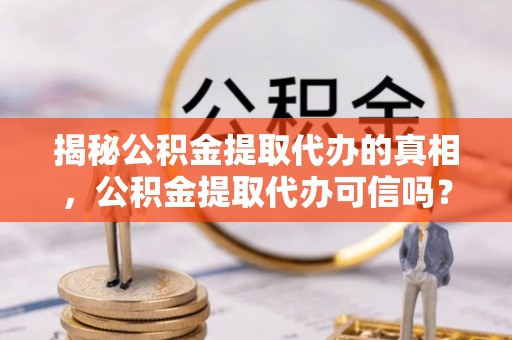 绛县揭秘公积金提取代办的真相，公积金提取代办可信吗？