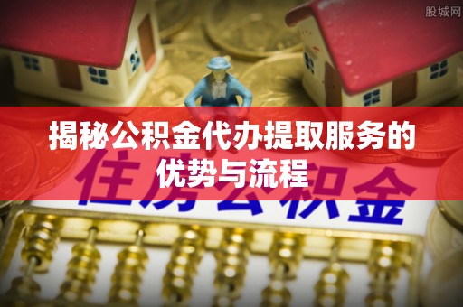 绛县揭秘公积金代办提取服务的优势与流程