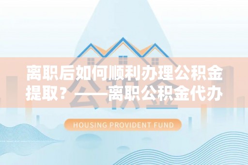 绛县离职后如何顺利办理公积金提取？——离职公积金代办提取全攻略