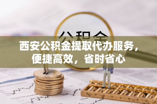 绛县西安公积金提取代办服务，便捷高效，省时省心