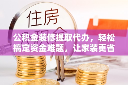 绛县公积金装修提取代办，轻松搞定资金难题，让家装更省心