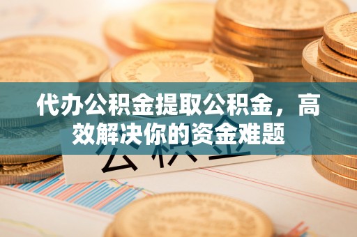 绛县代办公积金提取公积金，高效解决你的资金难题