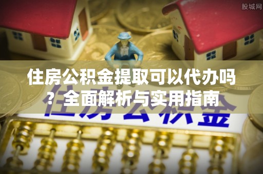 绛县住房公积金提取可以代办吗？全面解析与实用指南