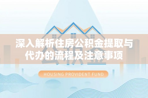 绛县深入解析住房公积金提取与代办的流程及注意事项