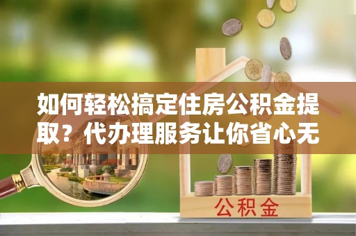 绛县如何轻松搞定住房公积金提取？代办理服务让你省心无忧