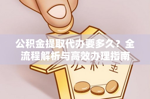 绛县公积金提取代办要多久？全流程解析与高效办理指南