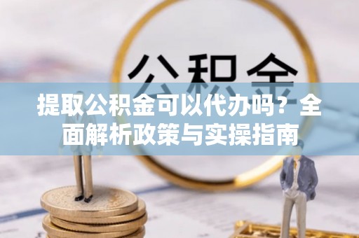 绛县提取公积金可以代办吗？全面解析政策与实操指南
