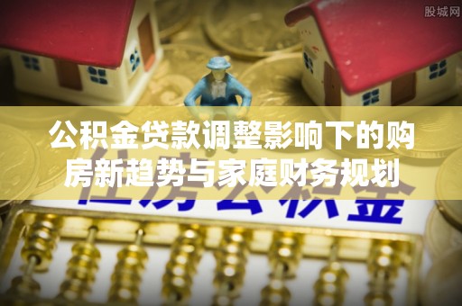绛县公积金贷款调整影响下的购房新趋势与家庭财务规划