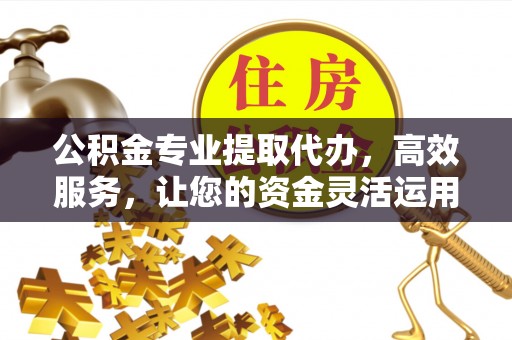 绛县公积金专业提取代办，高效服务，让您的资金灵活运用