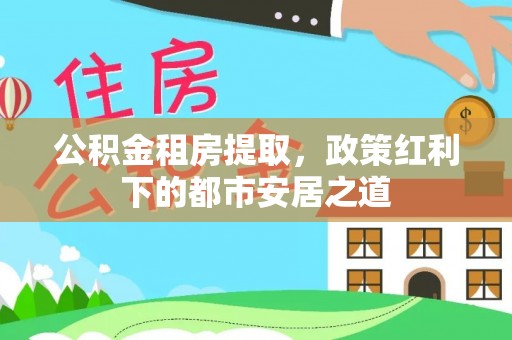 绛县公积金租房提取，政策红利下的都市安居之道
