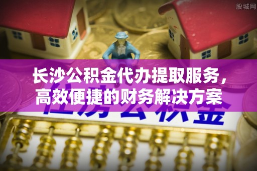 绛县长沙公积金代办提取服务，高效便捷的财务解决方案