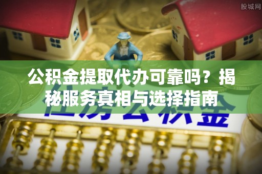 绛县公积金提取代办可靠吗？揭秘服务真相与选择指南
