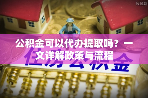 绛县公积金可以代办提取吗？一文详解政策与流程