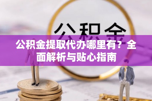 绛县公积金提取代办哪里有？全面解析与贴心指南