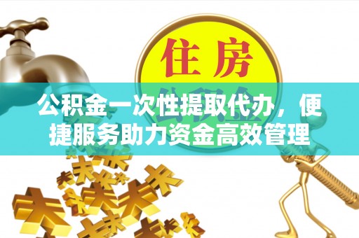绛县公积金一次性提取代办，便捷服务助力资金高效管理