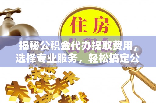 绛县揭秘公积金代办提取费用，选择专业服务，轻松搞定公积金提取