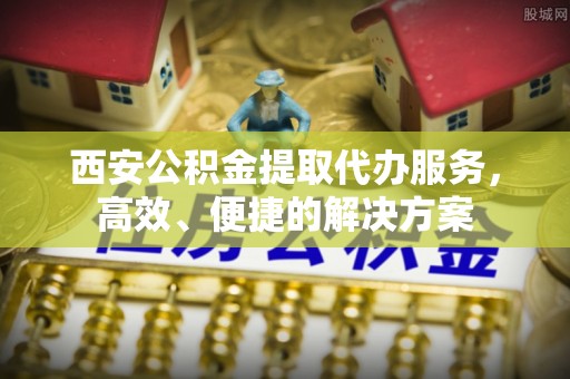 绛县西安公积金提取代办服务，高效、便捷的解决方案