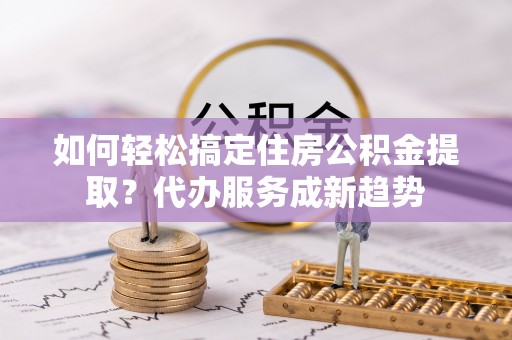 绛县如何轻松搞定住房公积金提取？代办服务成新趋势