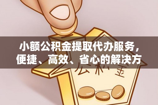 绛县小额公积金提取代办服务，便捷、高效、省心的解决方案