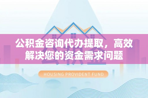 绛县公积金咨询代办提取，高效解决您的资金需求问题