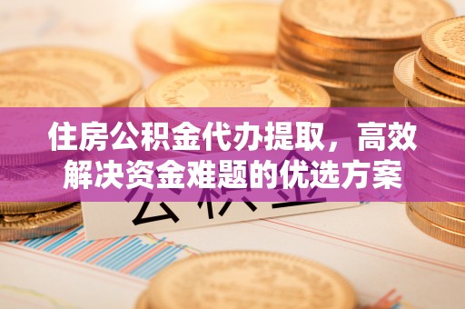 绛县住房公积金代办提取，高效解决资金难题的优选方案
