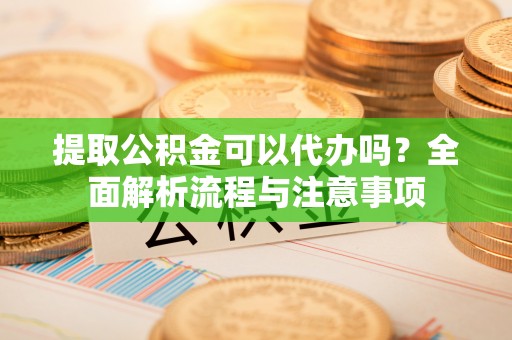 绛县提取公积金可以代办吗？全面解析流程与注意事项