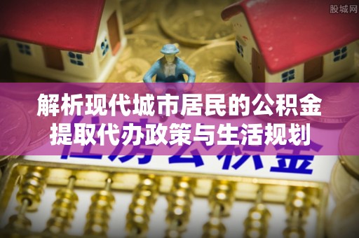 绛县解析现代城市居民的公积金提取代办政策与生活规划