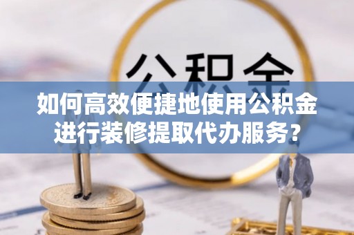 绛县如何高效便捷地使用公积金进行装修提取代办服务？