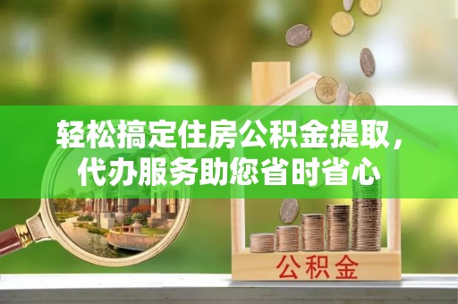 绛县轻松搞定住房公积金提取，代办服务助您省时省心