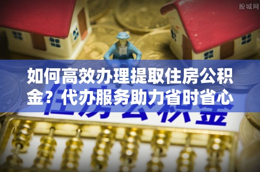 绛县如何高效办理提取住房公积金？代办服务助力省时省心
