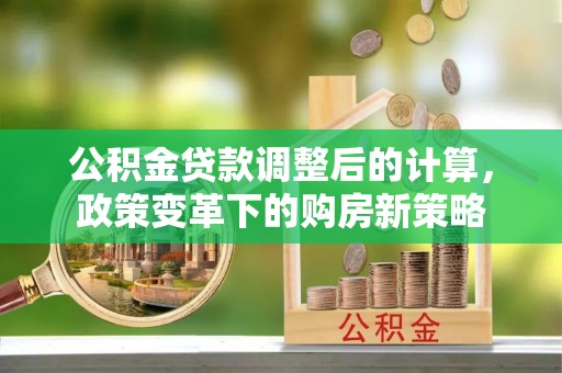 绛县公积金贷款调整后的计算，政策变革下的购房新策略