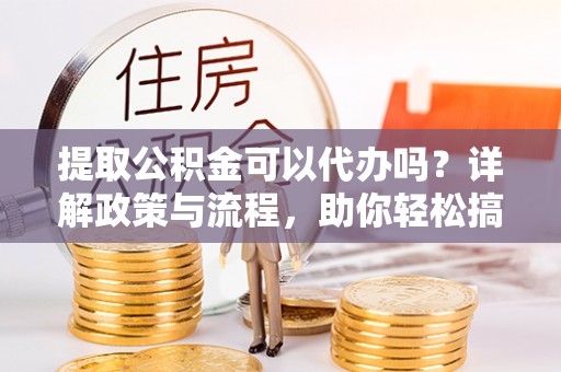 绛县提取公积金可以代办吗？详解政策与流程，助你轻松搞定！