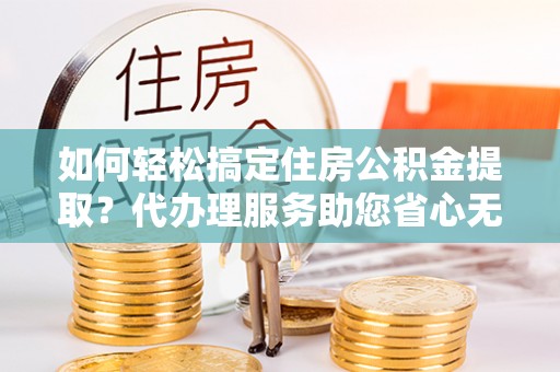绛县如何轻松搞定住房公积金提取？代办理服务助您省心无忧