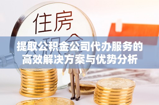 绛县提取公积金公司代办服务的高效解决方案与优势分析
