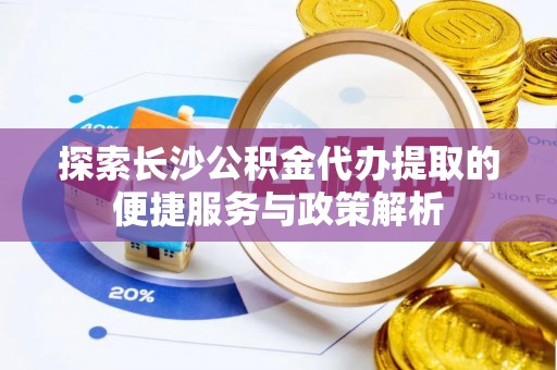 绛县探索长沙公积金代办提取的便捷服务与政策解析