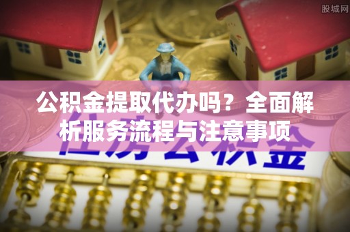 绛县公积金提取代办吗？全面解析服务流程与注意事项
