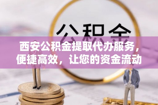 绛县西安公积金提取代办服务，便捷高效，让您的资金流动更灵活