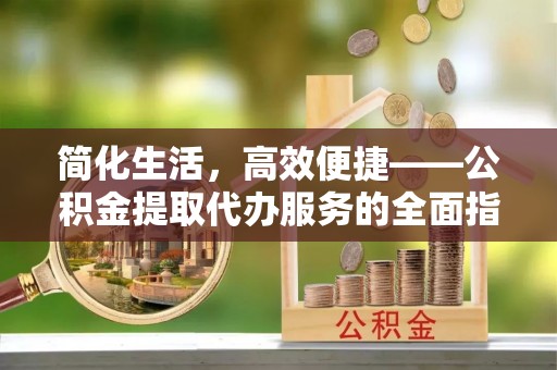 绛县简化生活，高效便捷——公积金提取代办服务的全面指南