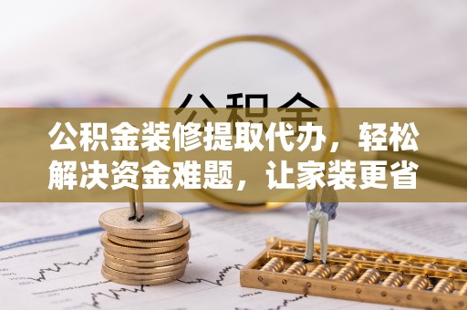 绛县公积金装修提取代办，轻松解决资金难题，让家装更省心
