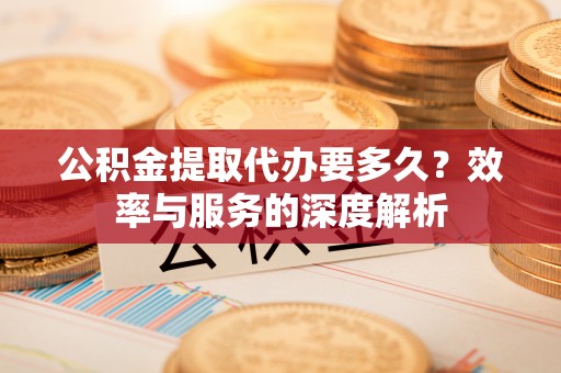 绛县公积金提取代办要多久？效率与服务的深度解析