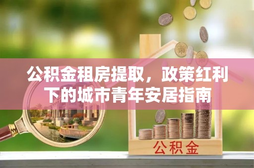 绛县公积金租房提取，政策红利下的城市青年安居指南