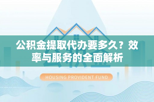 绛县公积金提取代办要多久？效率与服务的全面解析