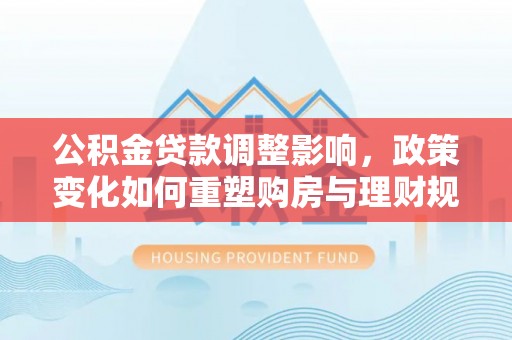 绛县公积金贷款调整影响，政策变化如何重塑购房与理财规划